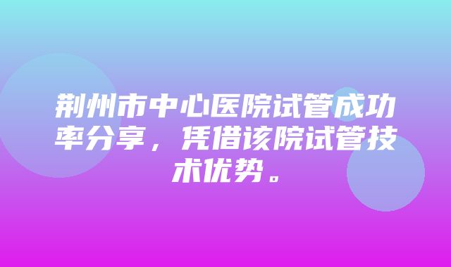 荆州市中心医院试管成功率分享，凭借该院试管技术优势。