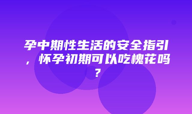 孕中期性生活的安全指引，怀孕初期可以吃槐花吗？