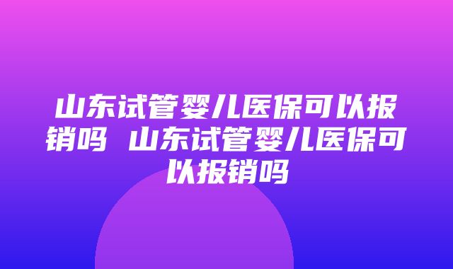 山东试管婴儿医保可以报销吗 山东试管婴儿医保可以报销吗