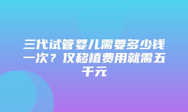 三代试管婴儿需要多少钱一次？仅移植费用就需五千元