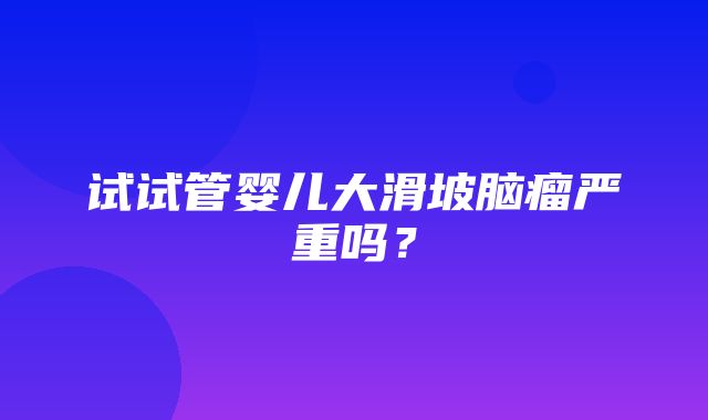 试试管婴儿大滑坡脑瘤严重吗？