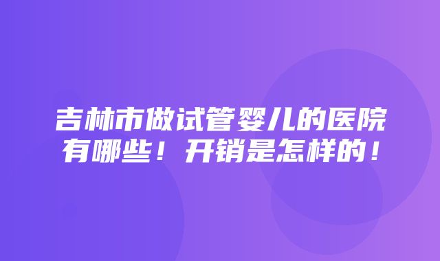 吉林市做试管婴儿的医院有哪些！开销是怎样的！