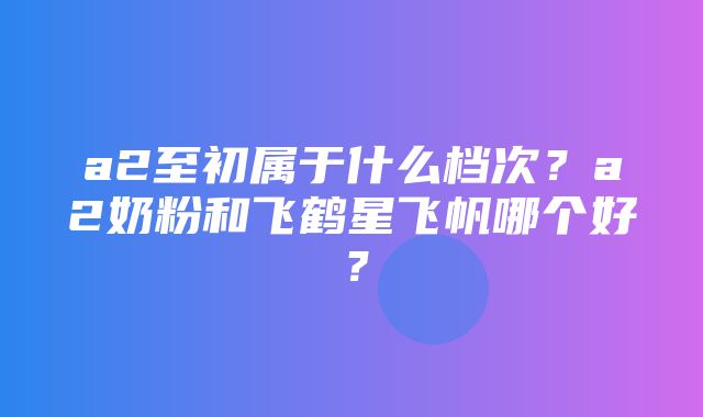 a2至初属于什么档次？a2奶粉和飞鹤星飞帆哪个好？