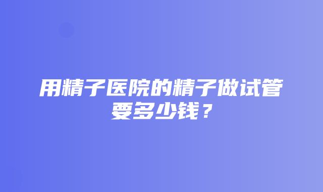 用精子医院的精子做试管要多少钱？