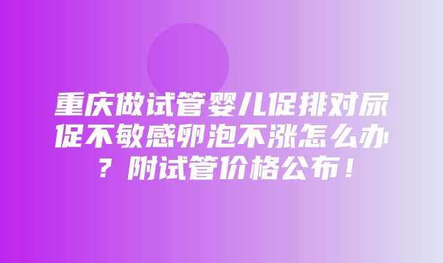 重庆做试管婴儿促排对尿促不敏感卵泡不涨怎么办？附试管价格公布！