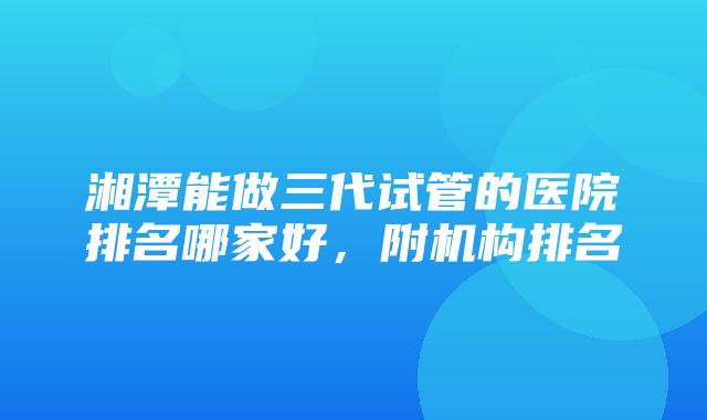 湘潭能做三代试管的医院排名哪家好，附机构排名