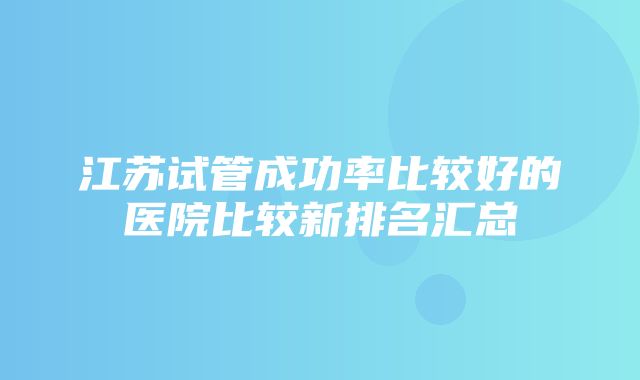 江苏试管成功率比较好的医院比较新排名汇总