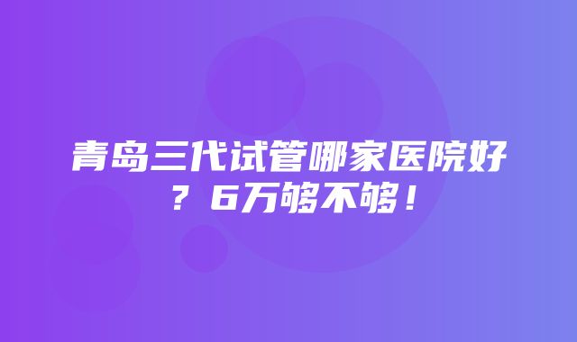 青岛三代试管哪家医院好？6万够不够！