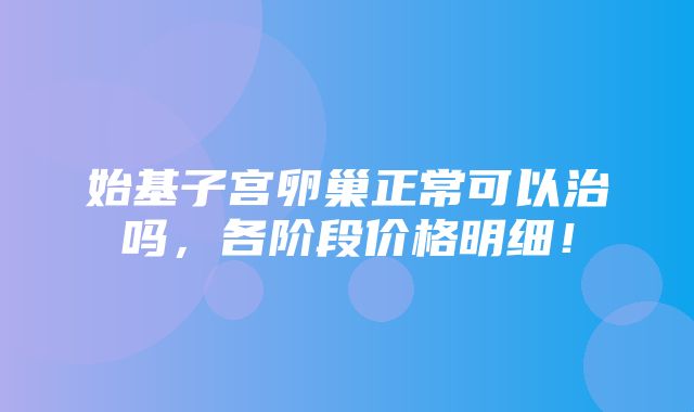 始基子宫卵巢正常可以治吗，各阶段价格明细！