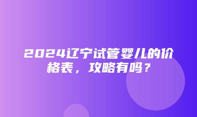 2024辽宁试管婴儿的价格表，攻略有吗？