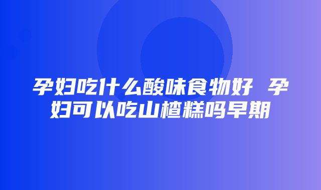 孕妇吃什么酸味食物好 孕妇可以吃山楂糕吗早期