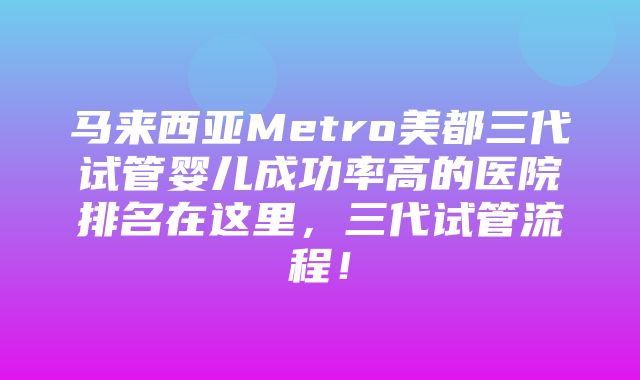 马来西亚Metro美都三代试管婴儿成功率高的医院排名在这里，三代试管流程！