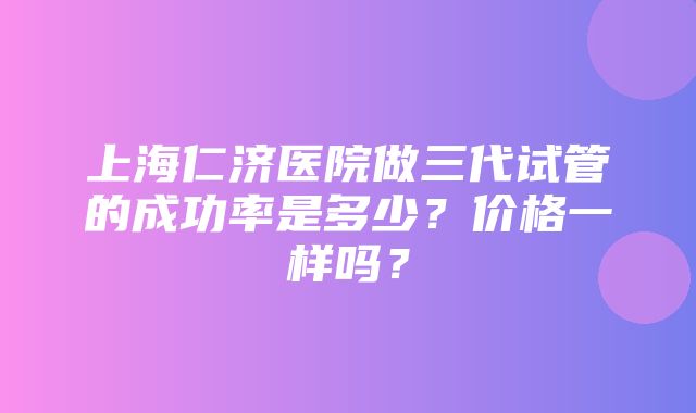 上海仁济医院做三代试管的成功率是多少？价格一样吗？