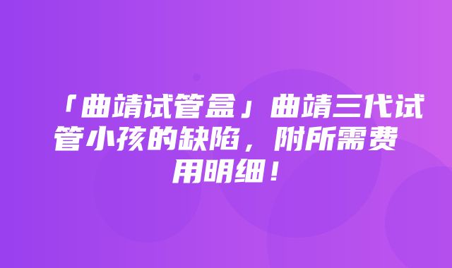 「曲靖试管盒」曲靖三代试管小孩的缺陷，附所需费用明细！