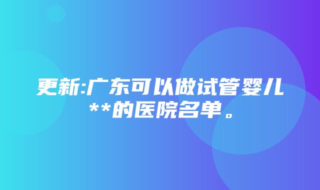 更新:广东可以做试管婴儿**的医院名单。