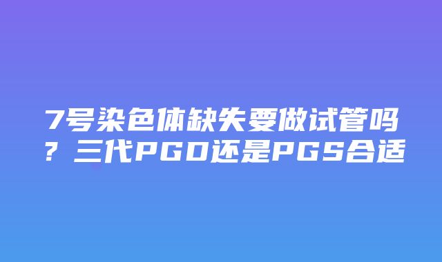 7号染色体缺失要做试管吗？三代PGD还是PGS合适