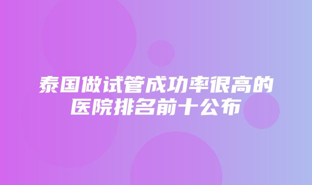 泰国做试管成功率很高的医院排名前十公布