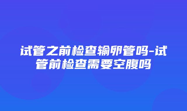 试管之前检查输卵管吗-试管前检查需要空腹吗