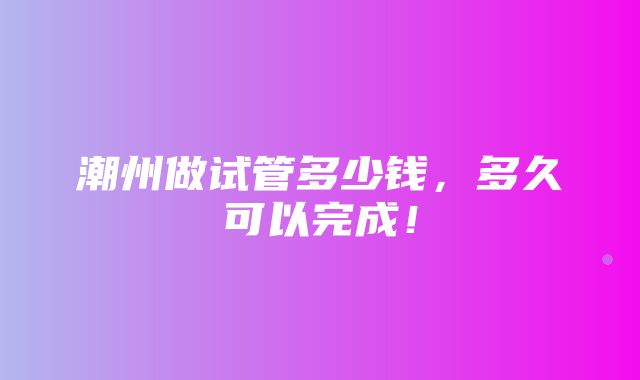 潮州做试管多少钱，多久可以完成！