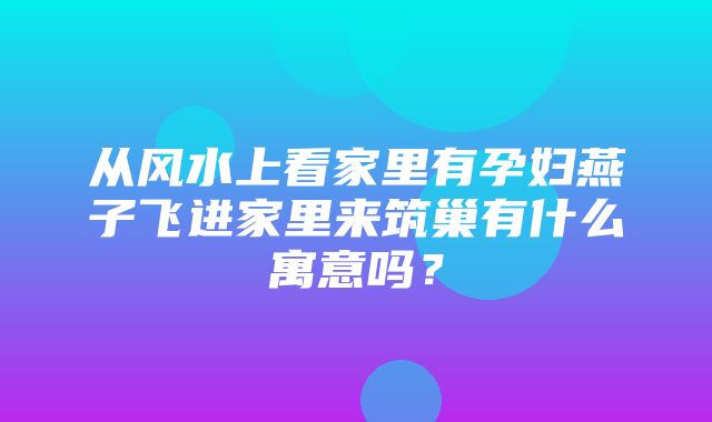 从风水上看家里有孕妇燕子飞进家里来筑巢有什么寓意吗？