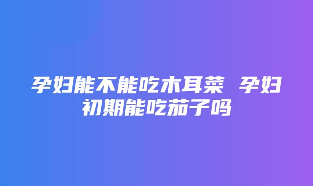 孕妇能不能吃木耳菜 孕妇初期能吃茄子吗