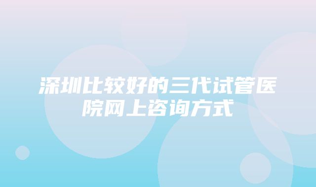 深圳比较好的三代试管医院网上咨询方式