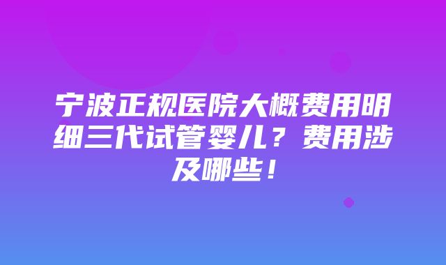 宁波正规医院大概费用明细三代试管婴儿？费用涉及哪些！