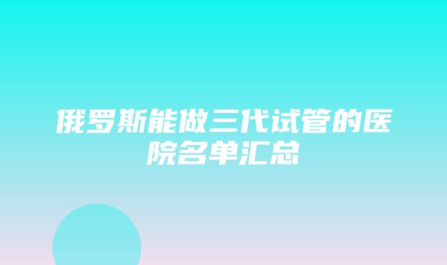 俄罗斯能做三代试管的医院名单汇总