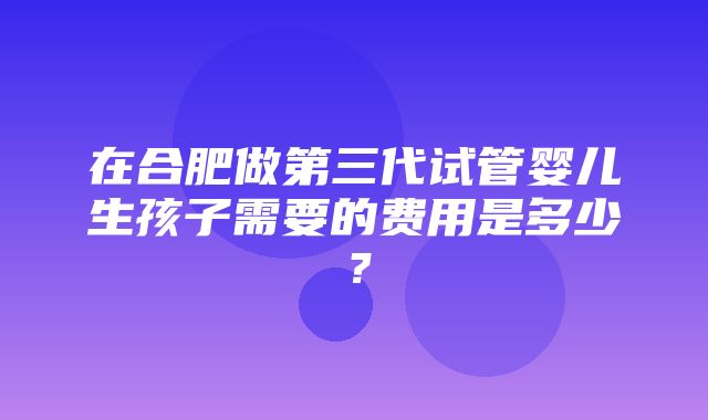 在合肥做第三代试管婴儿生孩子需要的费用是多少？