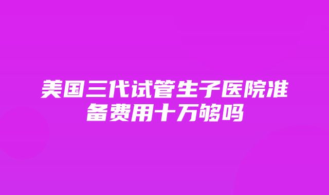 美国三代试管生子医院准备费用十万够吗