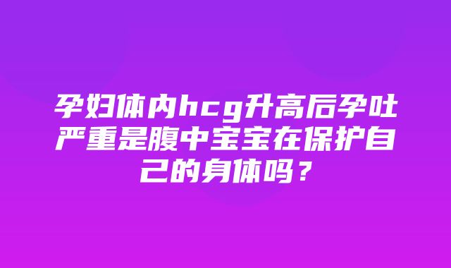 孕妇体内hcg升高后孕吐严重是腹中宝宝在保护自己的身体吗？