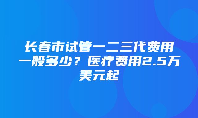 长春市试管一二三代费用一般多少？医疗费用2.5万美元起