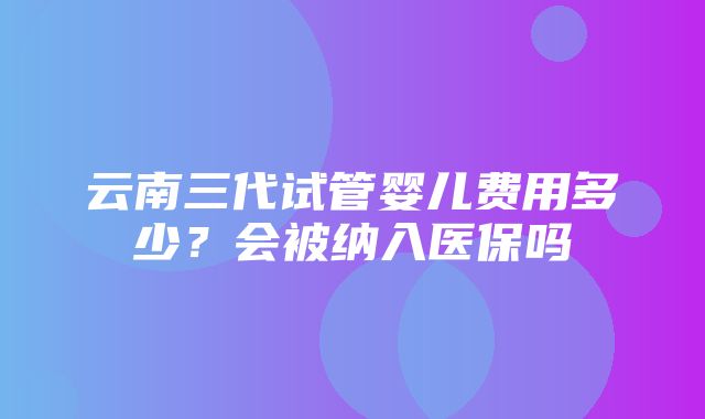 云南三代试管婴儿费用多少？会被纳入医保吗