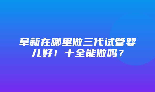 阜新在哪里做三代试管婴儿好！十全能做吗？