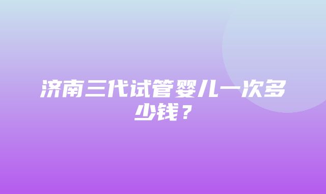 济南三代试管婴儿一次多少钱？