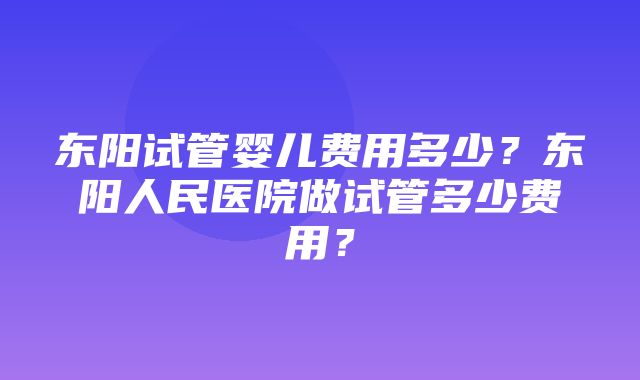 东阳试管婴儿费用多少？东阳人民医院做试管多少费用？