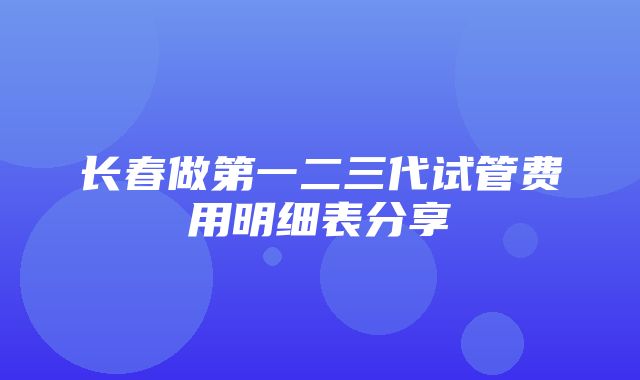 长春做第一二三代试管费用明细表分享