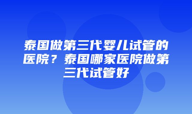 泰国做第三代婴儿试管的医院？泰国哪家医院做第三代试管好