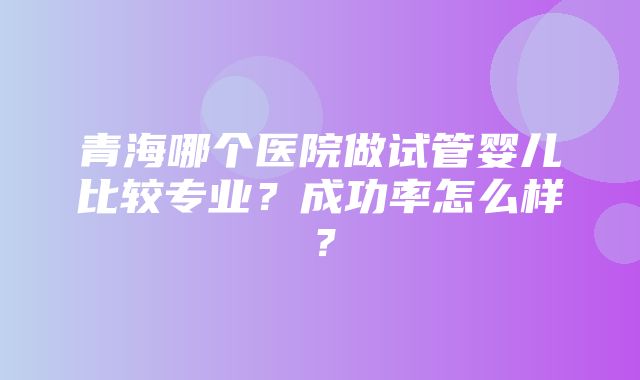 青海哪个医院做试管婴儿比较专业？成功率怎么样？