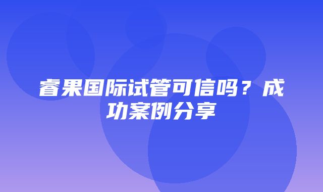 睿果国际试管可信吗？成功案例分享