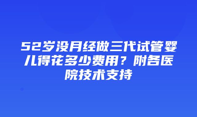 52岁没月经做三代试管婴儿得花多少费用？附各医院技术支持