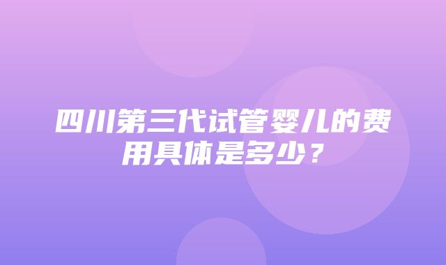 四川第三代试管婴儿的费用具体是多少？