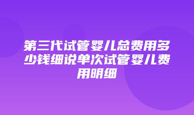 第三代试管婴儿总费用多少钱细说单次试管婴儿费用明细