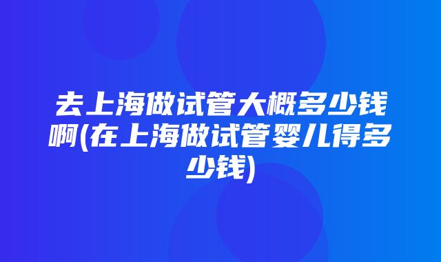 去上海做试管大概多少钱啊(在上海做试管婴儿得多少钱)