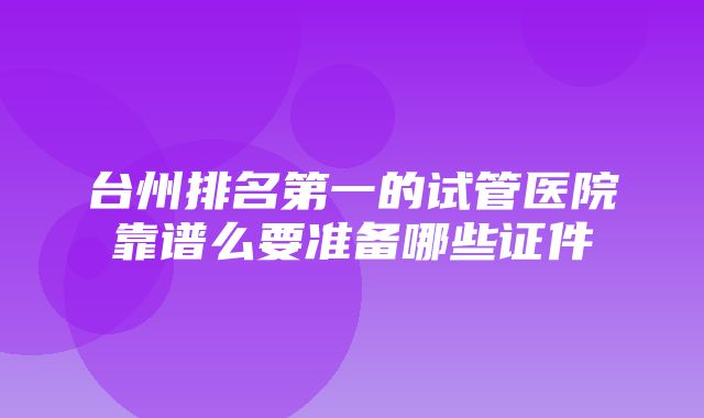 台州排名第一的试管医院靠谱么要准备哪些证件