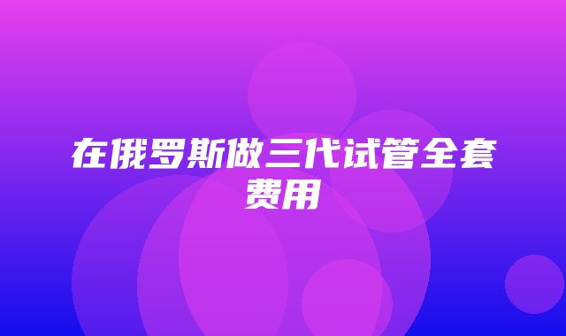 在俄罗斯做三代试管全套费用