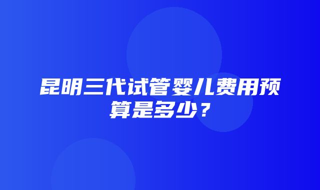 昆明三代试管婴儿费用预算是多少？