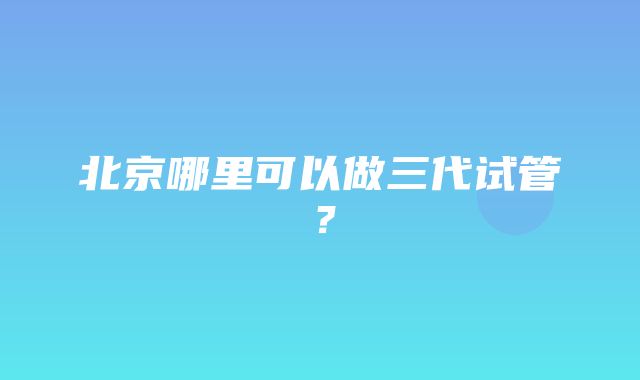 北京哪里可以做三代试管？