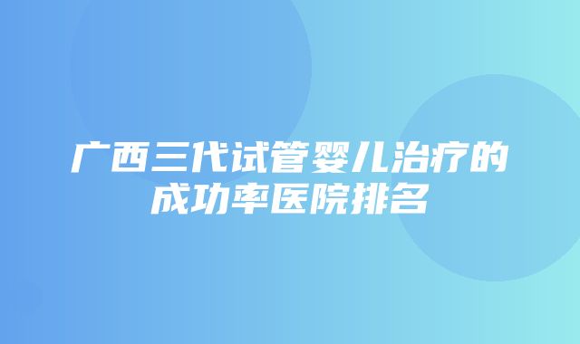 广西三代试管婴儿治疗的成功率医院排名