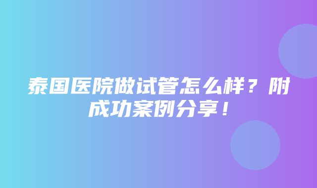 泰国医院做试管怎么样？附成功案例分享！